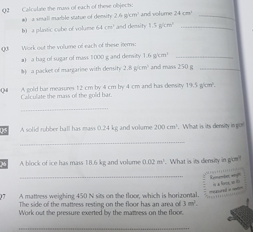 Calculate the mass of each of these objects: 
a) a small marble statue of density 2.6g/cm^3 and volume 24cm^3 _ 
b) a plastic cube of volume 64cm^3 and density 1.5g/cm^3 _ 
Q3 Work out the volume of each of these items: 
a) a bag of sugar of mass 1000 g and density 1.6g/cm^3 _ 
b) a packet of margarine with density 2.8g/cm^3 and mass 250 g _ 
Q4 A gold bar measures 12 cm by 4 cm by 4 cm and has density 19.5g/cm^3. 
Calculate the mass of the gold bar. 
_ 
Q5 A solid rubber ball has mass 0.24 kg and volume 200cm^3. What is its density in gom 
_ 
)6 A block of ice has mass 18.6 kg and volume 0.02m^3. What is its density in g/cm? 
_Remember, wight 
is a force, so its 
measured in newtom. 
Q7 A mattress weighing 450 N sits on the floor, which is horizontal. 
The side of the mattress resting on the floor has an area of 3m^2. 
Work out the pressure exerted by the mattress on the floor. 
_