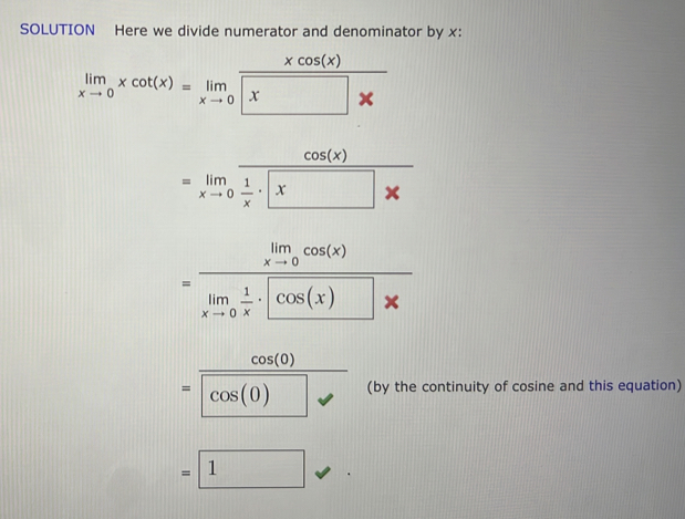 SOLUTION Here we divide numerator and denominator by x :
limlimits _xto 0xcot (x)=limlimits _xto 0 xcos (x)/x 
=limlimits _xto 0frac 1 1/x · x
=frac limlimits _xto 0cos (x)limlimits _xto 0 1/x · cos (x)* 
=frac cos (0)cos (0) (by the continuity of cosine and this equation)
=□ 1