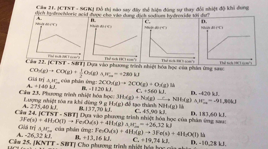 CTST - SGK| Đồ thị nào say đây thể hiện đúng sự thay đổi nhiệt độ khi dung
dịch hydrochloric acid được cho vào dung dịch sodium hydroxide tới dư?
Câu 22. [CTST - SBT] Dựa vào phương trình nhiệt hóa học của phản ứng sau:
Giá trị CO_2(g)to CO(g)+ 1/2 O_2(g)△ _rH_(2018)°=+280kJ
△ _rH_(208)° của phản ứng: 2CO_2(g)to 2CO(g)+O_2(g)la
A. +140 kJ. B. -1120 kJ. C. +560kJ. D. -420 kJ.
Câu 23. Phương trình nhiệt hóa học: 3H_2(g)+N_2(g)to NH_3(g)△ _rH_(298)°=-91,80kJ để tạo thành NH_3(g)la
Lượng nhiệt tỏa ra khi dùng 9 g H_2(g)
A. 275,40 kJ. B. 137,70 kJ. C. 45,90 kJ. D. 183,60 kJ.
Câu 24. [CTST - SBT Dựa vào phương trình nhiệt hóa học của phản ứng sau:
Giá trị 3Fe(s)+4H_2O(l)to Fe_3O_4(s)+4H_2(g)△ _rH_(298)°=+26,32kJ △ _rH_(298)^o của phản ứng: Fe_3O_4(s)+4H_2(g)to 3Fe(s)+4H_2O(l) là
A. -26,32 kJ. B. +13,16 kJ. C. +19,74 kJ. D. -10,28 kJ.
Câu 25. [KNTT - SBT] Cho phương trình nhiệt hóa học của