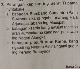 Perangan kapisan ing Serat Tripama 
nyritakake .... 
a. babagan Bambang Sumantri (Patih 
Suwanda) kang ngabdi marang Raja 
Arjunasasrabahu ing Maespati 
b. babagan ksatria kang awujud raseksa 
aran Kumbakarna kang dadi pahlawan 
ing Nagari Alengka 
c. babagan prajurit aran Karna, kang 
ngabdi ing Negara Astina nganti gugur 
ing Perang Bratayuda 
Basa Jav