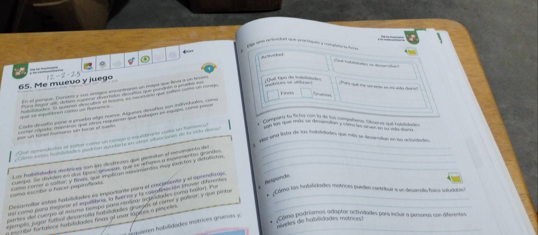 A Pe ls tumacs
Elije una actividad que practiques y completa lo ficha
Actividad
¿Qué habilidades se desarrollan?
y le comunitarie De lo humano
65. Me muevo y juego
En el parque. Daniela y sus amigos encontraron un mapa que lleva a un tesoró
¿Qué tipo de habilidades
motrices se utilizan? ¿Para qué me servirán en mi vida diaria?
Finas Gruesas
que se equilibren como un flamenco..
Cada desafío pone a prueba algo nuevo. Algunos desafíos son individuales, como
correr rápido; mientras que otros requieren que trabajen en equipo, como pasas
* Compara tu ficha con la de tus compañeros. Observa qué habilidades
por un túnel humano sin tocar el suelo
¿Qué aprenderías al saltar como un conejo o equilibrarte como un flamenco?_
son las que más se desarrollan y cómo les sirven en su vida diaria
3 Haz una lista de las habilidades que más se desarrollan en las actividades
Cómo estas habilidades podrían ayudarte en otras situaciones de tu vida diaria
Las habilidades motrices son las destrezas que permiten el movimiento del_
cuerpo. Se dividen en dos tipos: gruesas, que se refieren a movimientos grandes_
como correr o saltar, y finas, que implican movimientos muy exactos y detallistas_
coma escribir o hacer papiroflexia.
¿Cómo las habilidades motrices pueden contribuir a un desarrollo físico saludable?
Desarrollar estas habilidades es importante para el crecimiento y el aprendizaje
así como para mejorar el equilibrio, la fuerza y la coordinación (mover diferentes Responde.
partes del cuerpo al mismo tiempo para realizar actividades como bailar). Por
ejemplo, jugar futbol desarrolla habilidades gruesás al correr y patear; y que pintar__
n escribir fortalece habilidades finas al usar lápices o pinceles._
*  Cómo podríamos adaptar actividades para incluir a personas con diferentes
niveles de habilidades motrices?
quieren habilidades motrices gruesas y.