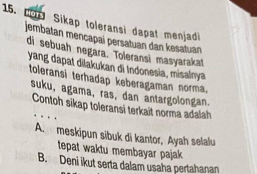 Bos Sikap toleransi dapat menjadi
jembatan mencapai persatuan dan kesatuan
di sebuah negara. Toleransi masyarakat
yang dapat dilakukan di Indonesia, misalnya
toleransi terhadap keberagaman norma,
suku, agama, ras, dan antargolongan.
Contoh sikap toleransi terkait norma adalah
A. meskipun sibuk di kantor, Ayah selalu
tepat waktu membayar pajak
B. Deni ikut serta dalam usaha pertahanan