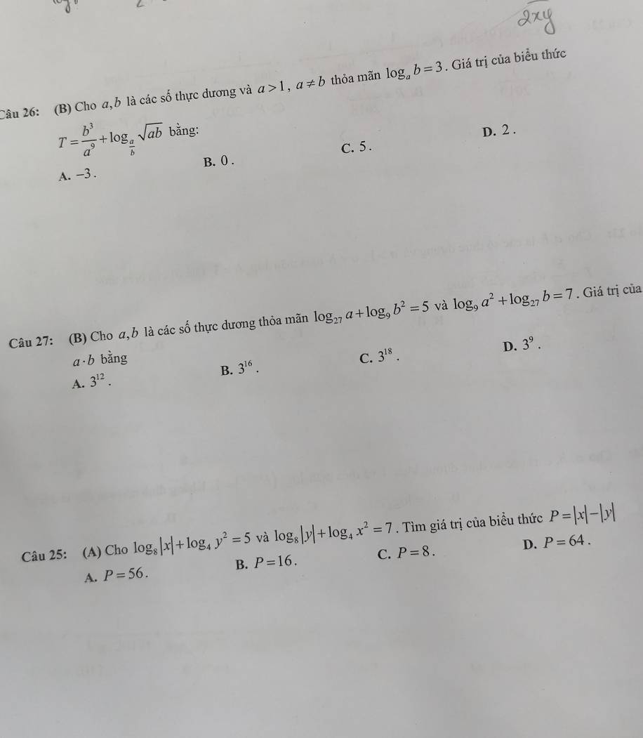 Cho a,b là các số thực dương và a>1, a!= b thỏa mãn log _ab=3. Giá trị của biểu thức
T= b^3/a^9 +log _ a/b sqrt(ab) bằng: D. 2.
B. 0.
A. -3. C. 5.
Câu 27: (B) Cho a, b là các số thực dương thỏa mãn log _27a+log _9b^2=5 và log _9a^2+log _27b=7. Giá trị của
D. 3^9.
a b bằng C. 3^(18).
B. 3^(16). 
A. 3^(12). 
Câu 25: (A) Cho log _8|x|+log _4y^2=5 và log _8|y|+log _4x^2=7. Tìm giá trị của biểu thức P=|x|-|y|
C. P=8. D. P=64.
A. P=56. B. P=16.