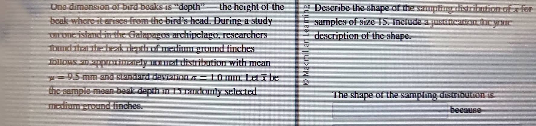 One dimension of bird beaks is “depth” — the height of the Describe the shape of the sampling distribution of x for 
beak where it arises from the bird’s head. During a study samples of size 15. Include a justification for your 
E 
on one island in the Galapagos archipelago, researchers description of the shape. 
found that the beak depth of medium ground finches 
: 
follows an approximately normal distribution with mean 2
mu =9.5 mm and standard deviation sigma =1.0mm. . Let be Q
the sample mean beak depth in 15 randomly selected . 
The shape of the sampling distribution is 
medium ground finches. 
because