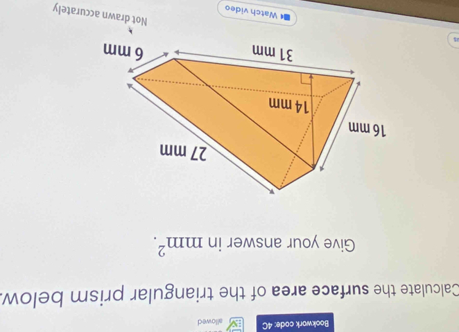 Bookwork code: 4C allowed 
Calculate the surface area of the triangular prism below. 
Give your answer in mm^2. 
15 Watch video 
Not drawn accurately