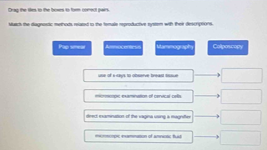 Drag the ties to the boxes to form correct pairs.
Match the diagnastic methods related to the female reproductive system with their descriptions.
Pap smear Ammocuntess Mammogrphy Colposcopy
use of x -rays to observe breast tissue
microscopic examination of cervical cells
direct examination of the vagina using a magniffier
microscopic examnation of amniotic fluid