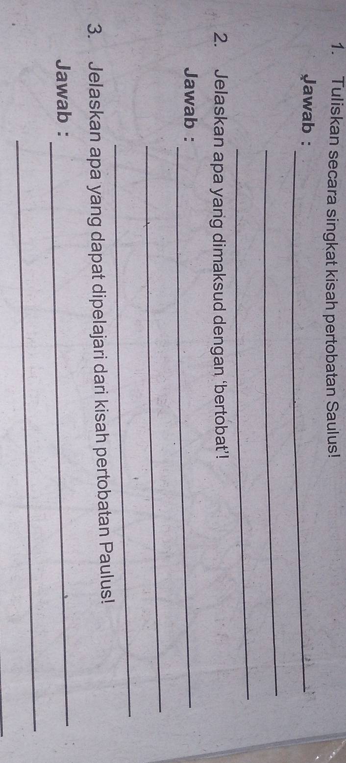 Tuliskan secara singkat kisah pertobatan Saulus! 
Jawab :_ 
_ 
_ 
2. Jelaskan apa yang dimaksud dengan ‘bertobat’! 
Jawab :_ 
_ 
_ 
3. Jelaskan apa yang dapat dipelajari dari kisah pertobatan Paulus! 
Jawab :_ 
_
