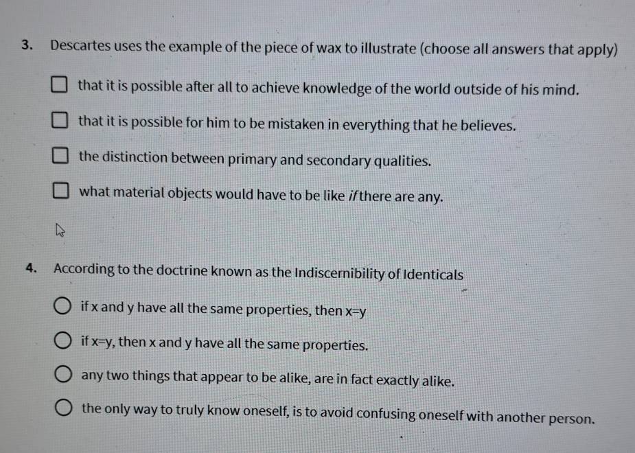 Descartes uses the example of the piece of wax to illustrate (choose all answers that apply)
that it is possible after all to achieve knowledge of the world outside of his mind.
that it is possible for him to be mistaken in everything that he believes.
the distinction between primary and secondary qualities.
what material objects would have to be like if there are any.
4. According to the doctrine known as the Indiscernibility of Identicals
if x and y have all the same properties, then x=y
if x=y , then x and y have all the same properties.
any two things that appear to be alike, are in fact exactly alike.
the only way to truly know oneself, is to avoid confusing oneself with another person.