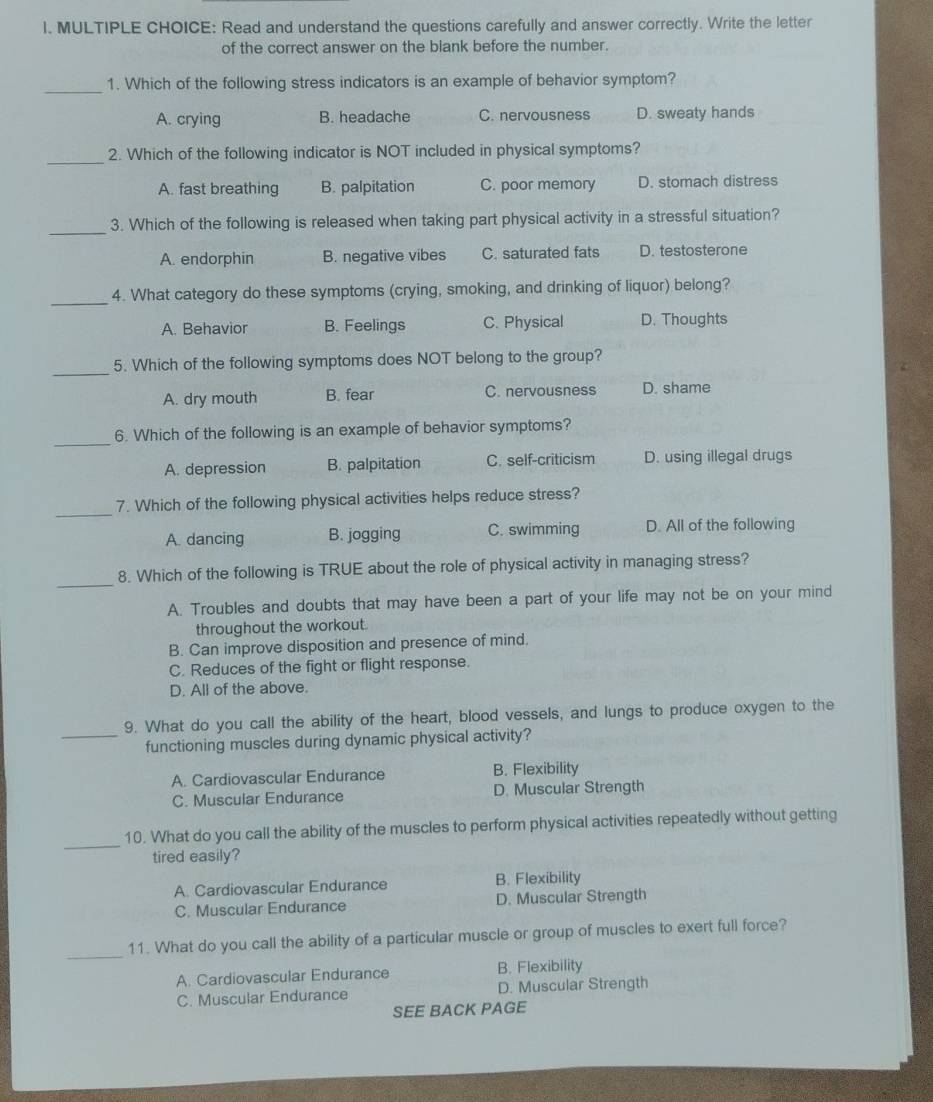 Read and understand the questions carefully and answer correctly. Write the letter
of the correct answer on the blank before the number.
_1. Which of the following stress indicators is an example of behavior symptom?
A. crying B. headache C. nervousness D. sweaty hands
_2. Which of the following indicator is NOT included in physical symptoms?
A. fast breathing B. palpitation C. poor memory D. stomach distress
_
3. Which of the following is released when taking part physical activity in a stressful situation?
A. endorphin B. negative vibes C. saturated fats D. testosterone
_4. What category do these symptoms (crying, smoking, and drinking of liquor) belong?
A. Behavior B. Feelings C. Physical D. Thoughts
_
5. Which of the following symptoms does NOT belong to the group?
A. dry mouth B. fear C. nervousness D. shame
_
6. Which of the following is an example of behavior symptoms?
A. depression B. palpitation C. self-criticism D. using illegal drugs
_
7. Which of the following physical activities helps reduce stress?
A. dancing B. jogging C. swimming D. All of the following
_
8. Which of the following is TRUE about the role of physical activity in managing stress?
A. Troubles and doubts that may have been a part of your life may not be on your mind
throughout the workout.
B. Can improve disposition and presence of mind.
C. Reduces of the fight or flight response.
D. All of the above.
_
9. What do you call the ability of the heart, blood vessels, and lungs to produce oxygen to the
functioning muscles during dynamic physical activity?
A. Cardiovascular Endurance B. Flexibility
C. Muscular Endurance D. Muscular Strength
_
10. What do you call the ability of the muscles to perform physical activities repeatedly without getting
tired easily?
A. Cardiovascular Endurance B. Flexibility
C. Muscular Endurance D. Muscular Strength
_
11. What do you call the ability of a particular muscle or group of muscles to exert full force?
A. Cardiovascular Endurance B. Flexibility
C. Muscular Endurance D. Muscular Strength
SEE BACK PAGE