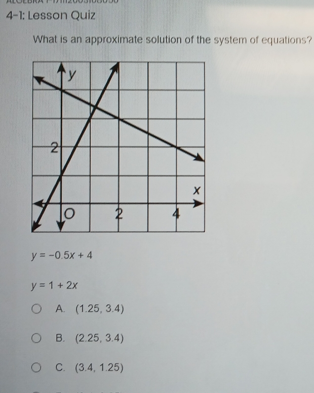 4-1: Lesson Quiz
What is an approximate solution of the system of equations?
y=-0.5x+4
y=1+2x
A. (1.25,3.4)
B. (2.25,3.4)
C. (3.4,1.25)