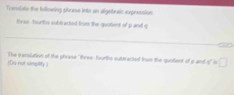 Translate the following phrase into an algebraic expression 
three -fourths subtracted from the quotient of p and q
The translation of the phrase "threefourths subtracted from the quotient of p and o" is 
(Do not simplify)