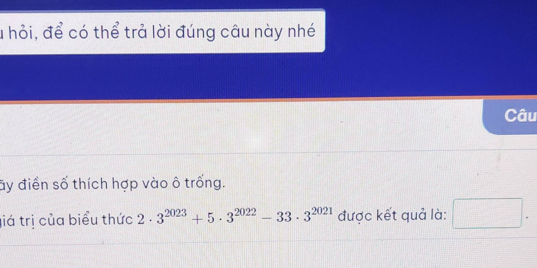 a hỏi, để có thể trả lời đúng câu này nhé 
Câu 
ãy điền số thích hợp vào ô trống. 
giá trị của biểu thức 2· 3^(2023)+5· 3^(2022)-33· 3^(2021) được kết quả là: □ .