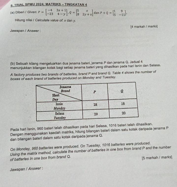 TRIAL SPMU 2024: MATRIKS - TINGKATAN 4
(a) Diberi / Given: P=beginbmatrix -4&3x+1 -23&4-yendbmatrix , Q=beginbmatrix 5&x 8&2y+xendbmatrix. danP+Q=beginbmatrix 1&9 5&-11endbmatrix. 
Hitung nilai / Calculate value of: x dan y.
[4 markah / marks]
Jawapan / Answer :
(b) Sebuah kilang mengeluarkan dua jenama bateri, jenama P dan jenama Q. Jadual 4
menunjukkan bilangan kotak bagi setiap jenama bateri yang dihasilkan pada hari Isnin dan Selasa.
A factory produces two brands of batteries, brand P and brand Q. Table 4 shows the number of
boxes of each brand of batteries produced on Monday and Tuesday.
Pada hari Isnin, 960 bateri telah dihasilkan pada hari Selasa, 1016 bateri telah dihasilkan.
Dengan menggunakan kaedah matriks, hitung bilangan bateri dalam satu kotak daripada jenama P
dan bilangan bateri dalam satu kotak daripada jenama Q.
On Monday, 960 batteries were produced. On Tuesday, 1016 batteries were produced.
Using the matrix method, calculate the number of batteries in one box from brand P and the number
of batteries in one box from brand Q.
[5 markah / marks]
Jawapan / Answer :