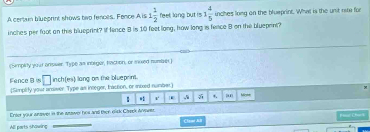 A certain blueprint shows two fences. Fence A is 1 1/2  feet long but is 1 4/5  inches long on the blueprint. What is the unit rate for
inches per foot on this blueprint? If fence B is 10 feet long, how long is fence B on the blueprint? 
(Simplify your answer. Type an integer, traction, or mixed number.) 
Fence B is □ inch (es) long on the blueprint. 
(Simplify your answer Type an integer, fraction, or mixed number.)
8° sqrt(□ ) sqrt[3](8) 8, (t,1) More 
Enter your answer in the answer box and then click Check Answer. 
Fesl Chack 
All parts showing Clear AB