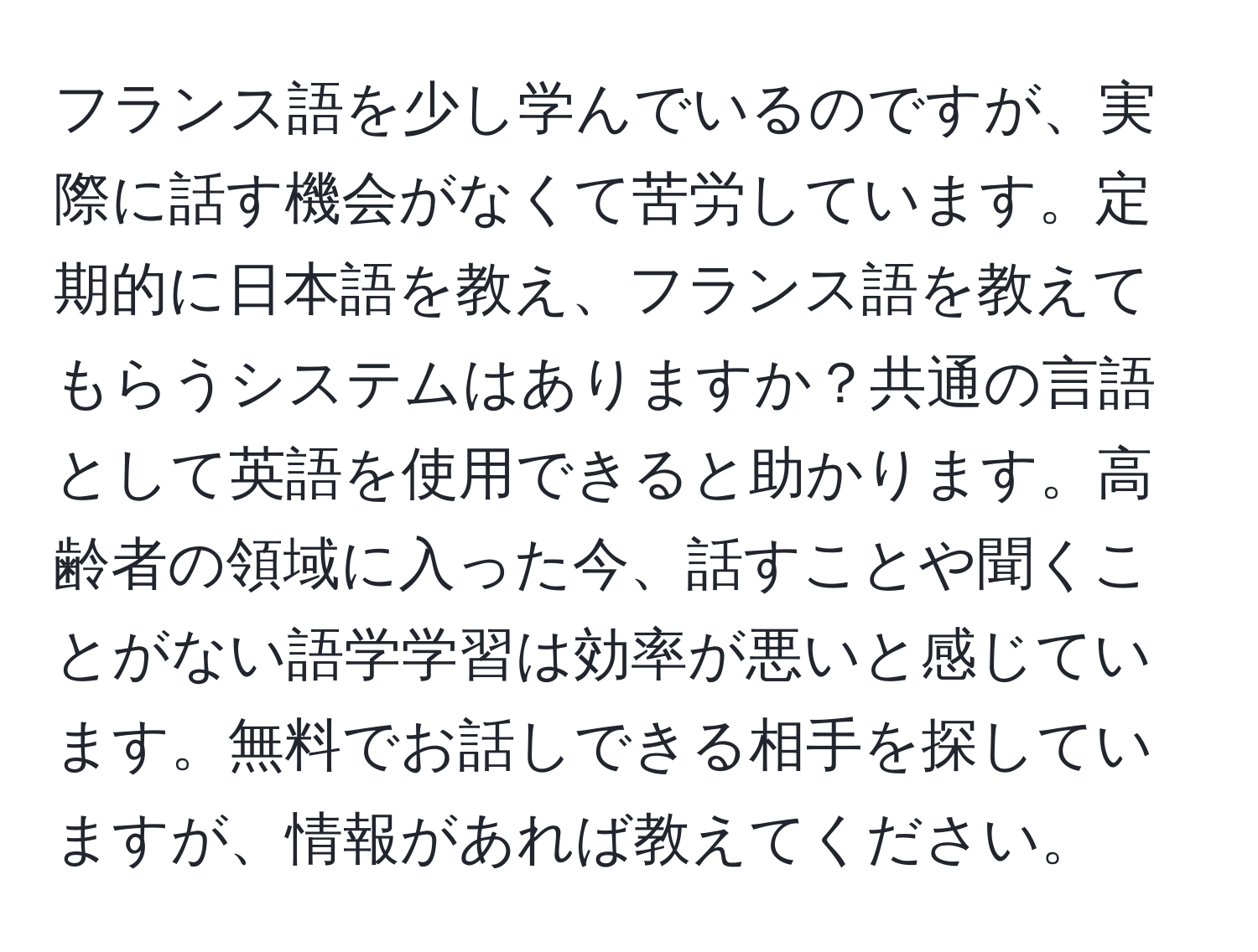 フランス語を少し学んでいるのですが、実際に話す機会がなくて苦労しています。定期的に日本語を教え、フランス語を教えてもらうシステムはありますか？共通の言語として英語を使用できると助かります。高齢者の領域に入った今、話すことや聞くことがない語学学習は効率が悪いと感じています。無料でお話しできる相手を探していますが、情報があれば教えてください。