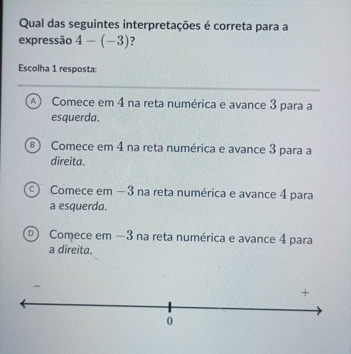 Qual das seguintes interpretações é correta para a
expressão 4-(-3) ?
Escolha 1 resposta:
A  Comece em 4 na reta numérica e avance 3 para a
esquerda.
B) Comece em 4 na reta numérica e avance 3 para a
direita.
C Comece em −3 na reta numérica e avance 4 para
a esquerda.
D Comece em —3 na reta numérica e avance 4 para
a direita.