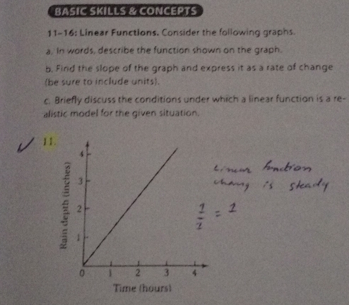 BASIC SKILLS & CONCEPTS 
11-16: Linear Functions. Consider the following graphs. 
a. In words, describe the function shown on the graph. 
b. Find the slope of the graph and express it as a rate of change 
(be sure to include units). 
c. Briefly discuss the conditions under which a linear function is a re- 
alistic model for the given situation. 
11. 
Time (hours)