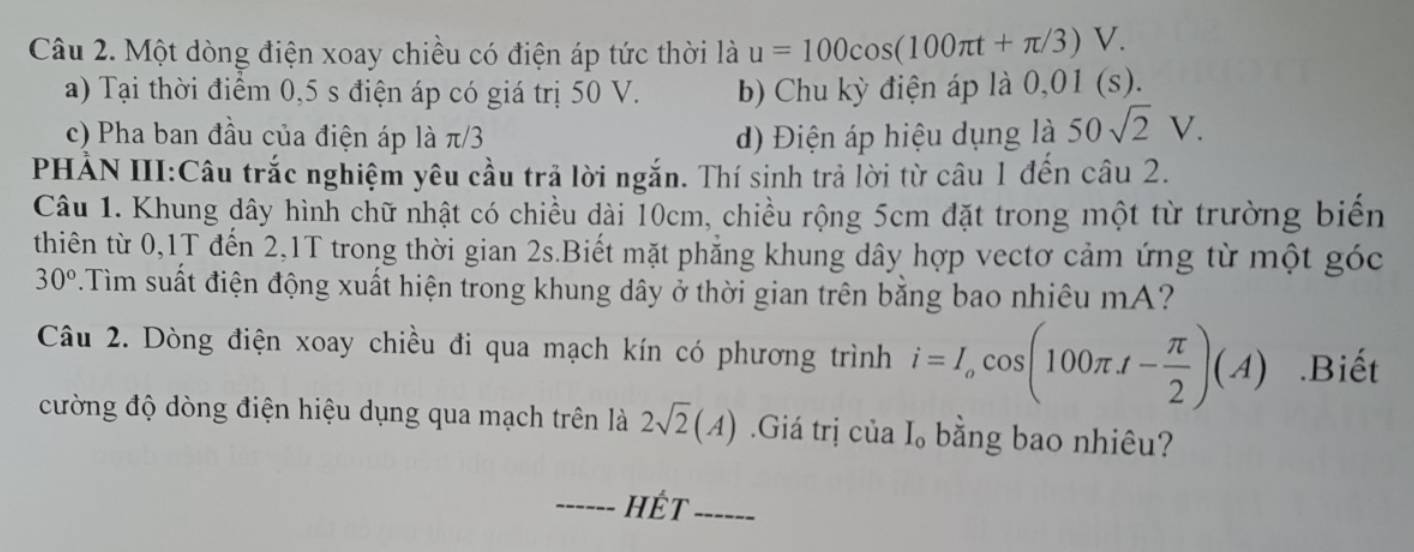 Một dòng điện xoay chiều có điện áp tức thời là u=100cos (100π t+π /3)V. 
a) Tại thời điểm 0,5 s điện áp có giá trị 50 V. b) Chu kỳ điện áp là 0,01 (s). 
c) Pha ban đầu của điện áp là π/3 đ) Điện áp hiệu dụng là 50sqrt(2)V. 
PHẢN III:Câu trắc nghiệm yêu cầu trã lời ngắn. Thí sinh trả lời từ câu 1 đến câu 2. 
Câu 1. Khung dây hình chữ nhật có chiều dài 10cm, chiều rộng 5cm đặt trong một từ trường biến 
thiên từ 0, 1T đến 2,1T trong thời gian 2s.Biết mặt phẳng khung dây hợp vectơ cảm ứng từ một góc
30°.Tim suất điện động xuất hiện trong khung dây ở thời gian trên bằng bao nhiêu mA ? 
Câu 2. Dòng điện xoay chiều đi qua mạch kín có phương trình i=I_ocos (100π A- π /2 )(A).Biết 
cường độ dòng điện hiệu dụng qua mạch trên là 2sqrt(2)(A) Giá trị của I_0 bằng bao nhiêu? 
_HÉt_