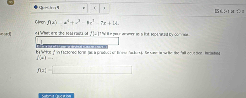 < > 0.5/1 ptつ 3 
Given f(x)=x^4+x^3-9x^2-7x+14. 
oard) a) What are the real roots of f(x) ? Write your answer as a list separated by commas. 
Enter a list of integer or decimal numbers [more..] 
b) Write f in factored form (as a product of linear factors). Be sure to write the full equation, including
f(x)=.
f(x)=□
Submit Question