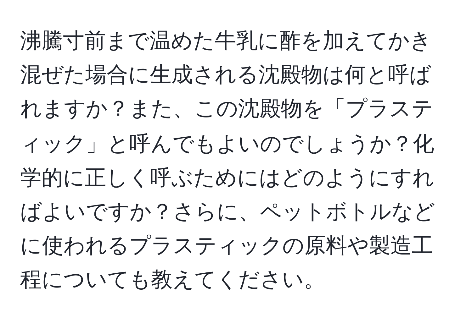 沸騰寸前まで温めた牛乳に酢を加えてかき混ぜた場合に生成される沈殿物は何と呼ばれますか？また、この沈殿物を「プラスティック」と呼んでもよいのでしょうか？化学的に正しく呼ぶためにはどのようにすればよいですか？さらに、ペットボトルなどに使われるプラスティックの原料や製造工程についても教えてください。