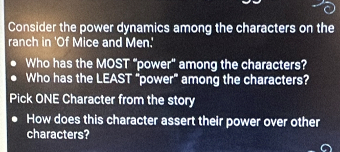 Consider the power dynamics among the characters on the 
ranch in 'Of Mice and Men.' 
Who has the MOST “power” among the characters? 
Who has the LEAST “power” among the characters? 
Pick ONE Character from the story 
How does this character assert their power over other 
characters?