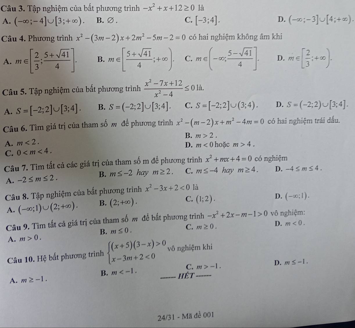 Tập nghiệm của bất phương trình -x^2+x+12≥ 0 là
A. (-∈fty ;-4]∪ [3;+∈fty ). B. ∅ . C. [-3;4]. D. (-∈fty ;-3]∪ [4;+∈fty ).
Câu 4. Phương trình x^2-(3m-2)x+2m^2-5m-2=0 có hai nghiệm không âm khi
A. m∈ [ 2/3 ; (5+sqrt(41))/4 ]. B. m∈ [ (5+sqrt(41))/4 ;+∈fty ). C. m∈ (-∈fty ; (5-sqrt(41))/4 ]. D. m∈ [ 2/3 ;+∈fty ).
Câu 5. Tập nghiệm của bất phương trình  (x^2-7x+12)/x^2-4 ≤ 0 là.
A. S=[-2;2]∪ [3;4]. B. S=(-2;2]∪ [3;4]. C. S=[-2;2]∪ (3;4). D. S=(-2;2)∪ [3;4].
Câu 6. Tìm giá trị của tham số m để phương trình x^2-(m-2)x+m^2-4m=0 có hai nghiệm trái dấu.
A. m<2. B. m>2.
D. m<0</tex> hoặc m>4.
C. 0
Câu 7. Tìm tất cả các giá trị của tham số m để phương trình x^2+mx+4=0 có nghiệm
A. -2≤ m≤ 2. B. m≤ -2 hay m≥ 2. C. m≤ -4 hay m≥ 4. D. -4≤ m≤ 4.
Câu 8. Tập nghiệm của bất phương trình x^2-3x+2<0</tex> là
A. (-∈fty ;1)∪ (2;+∈fty ). B. (2;+∈fty ).
C. (1;2).
D. (-∈fty ;1).
Câu 9. Tìm tất cả giá trị của tham số m để bất phương trình -x^2+2x-m-1>0 vô nghiệm:
B. m≤ 0. D. m<0.
A. m>0. C. m≥ 0.
Câu 10. Hệ bất phương trình beginarrayl (x+5)(3-x)>0 x-3m+2<0endarray. vô nghiệm khi
B. m C. _ m>-1.
D. m≤ -1.
A. m≥ -1.
_hêt
24/31 - Mã đề 001