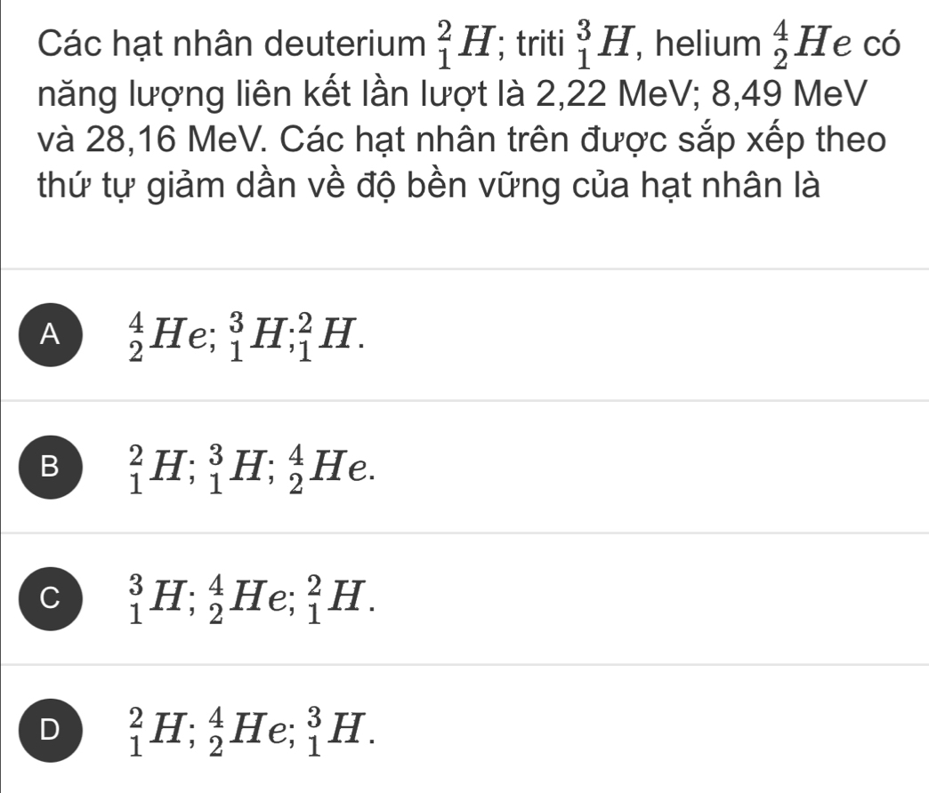 Các hạt nhân deuterium _1^2H; triti _1^3H , helium _2^4He có
năng lượng liên kết lần lượt là 2, 22 MeV; 8,49 MeV
và 28, 16 MeV. Các hạt nhân trên được sắp xếp theo
thứ tự giảm dần về độ bền vững của hạt nhân là
A _2^4H e; _1^3H; _1^2H.
B _1^2H; _1^3H; _2^4He.
C _1^3H; _2^4H e; _1^2H.
D _1^2H; _2^4H e: _1^3H.