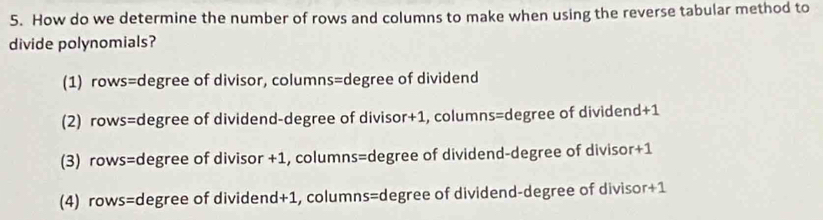 How do we determine the number of rows and columns to make when using the reverse tabular method to
divide polynomials?
(1) rows=degree of divisor, columns=degree of dividend
(2) rows=degree of dividend-degree of divisor+1, columns=degree of dividend+1
(3) rows=degree of divisor +1, columns=degree of dividend-degree of divisor+1
(4) rows=degree of dividend+1, columns=degree of dividend-degree of divisor+1