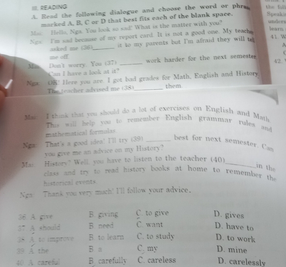 IIIL READING
A. Read the following dialogue and choose the word or phra the foll Speaki
marked A, B, C or D that best fits each of the blank space.
Mai: Hella, Nga. You look so sad! What is the matter with you? unders
Ngx I'm sad because of my report card. It is not a good one. My teache
learn
asked me (36) it to my parents but I'm afraid they will t
41. W
me off. _A

42.
Mn Don't worry. You (37) _ work harder for the next semester.
Can I have a look at it?
Nga: OK! Here you are. I got bad grades for Math, English and History
The teacher advised me (38)_ them
Mai: I think that you should do a lot of exercises on English and Math
This will help you to remember English grammar rules and
mathematical formulas
Nga: That's a good idea! I'll try (39) _best for next semester. Can
you give me an advice on my History?
Mai. History? Well, you have to listen to the teacher (40)_
in the
class and try to read history books at home to remember the 
historical events.
Nga: Thank you very much! I'll follow your advice.
36. A. give B. giving C. to give D. gives
37 A should B. need C. want D. have to
38. A. to improve B. to learn C. to study D. to work
39 A the B a C. my D. mine
40 A. careful B carefully C. careless D. carelessly