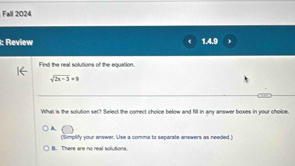 Fall 2024
: Review 1.4.9
Find the real solutions of the equation.
sqrt(2x-3)=9
What is the solution set? Select the correct choice below and fill in any answer boxes in your choice.
A.
(Simplify your answer. Use a comma to separate answers as needed.)
B. There are no real solutions.