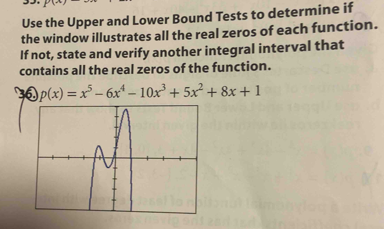 Use the Upper and Lower Bound Tests to determine if 
the window illustrates all the real zeros of each function. 
If not, state and verify another integral interval that 
contains all the real zeros of the function. 
30 p(x)=x^5-6x^4-10x^3+5x^2+8x+1