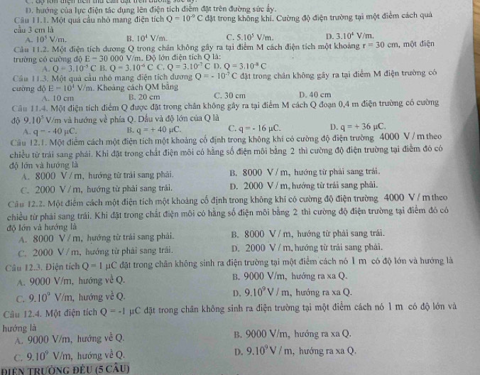 D. hướng của lực điện tác dụng lên điện tích điểm đặt trên đường sức ấy,
Câu 1I.1. Một quả cầu nhỏ mang điện tích Q=10^(-9)C đặt trong không khí. Cường độ điện trường tại một điểm cách quả
cầu 3 cm là
A. 10^5V/m, B. 10^4V/m. C. 5.10^5V/m. D. 3.10^4V/m.
Câu 11.2. Một điện tích dương Q trong chân không gây ra tại điểm M cách điện tích một khoảng r=30cm
trường có cường độ E=30000 V/m. Độ lớn điện tích Q là: , một điện
A. Q=3.10^(-5)C B. Q=3.10^(-6)CC.Q=3.10^(-7)C 1.Q=3.10^(-3)C
Cầu 11.3. Một quả cầu nhỏ mang điện tích đương Q=-10^(-7)C đặt trong chân không gây ra tại điểm M điện trường có
cường dộ E=10^4V/m. Khoảng cách QM bằng D. 40 cm
A. 10 cm B. 20 cm C. 30 cm
Câu 11.4. Một điện tích điểm Q được đặt trong chân không gây ra tại điểm M cách Q đoạn 0,4 m điện trường có cường
độ 9.10^5 V/m và hướng về phía Q. Dầu và độ lớn của Q là
A. q=-40mu C. B. q=+40mu C. C. q=-16mu C. D. q=+36mu C.
Cầu 12.1. Một điểm cách một điện tích một khoảng cố định trong không khí có cường độ điện trường 4000 V / m theo
chiều từ trái sang phải. Khi đặt trong chất điện môi có hằng số điện môi bằng 2 thì cường độ điện trường tại điểm đó có
độ lớn và hướng là
A. 8000 V / m, hướng từ trải sang phải. B. 8000 V / m, hướng từ phải sang trái.
C. 2000 V / m, hướng từ phải sang trải. D. 2000 V / m, hướng từ trái sang phải.
Cầu 12.2. Một điểm cách một điện tích một khoảng cổ định trong không khí có cường độ điện trường 4000 V / m theo
chiều từ phải sang trái. Khi đặt trong chất điện môi có hằng số điện môi bằng 2 thì cường độ điện trường tại điểm đó có
độ lớn và hướng là
A. 8000 V / m, hướng từ trái sang phải. B. 8000 V / m, hướng từ phải sang trái.
C. 2000 V / m, hướng từ phải sang trái. D. 2000 V / m, hướng từ trái sang phải.
Câu 12.3. Điện tích Q=Imu C đặt trong chân không sinh ra điện trường tại một điểm cách nó 1 m có độ lớn và hướng là
A. 9000 V/m, hướng vwidehat C Q. B. 9000 V/m, hướng ra xa Q.
C. 9.10^9V/m , hướng về Q. D. 9.10^9V/m , hướng ra xa Q.
Câu 12.4. Một điện tích Q=-1 #C đặt trong chân không sinh ra điện trường tại một điểm cách nó 1 m có độ lớn và
hướng là B. 9000 V/m, hướng ra xa Q.
A. 9000 V/m, hướng về Q.
C. 9.10^9V/m , hướng về Q. D. 9.10^9V/m , hướng ra xa Q.
Điên TRườnG đÊU (5 câu)