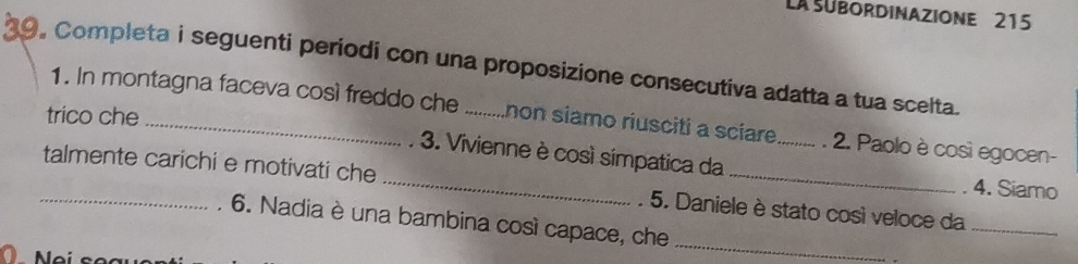 La subordinazione 215 
29. Completa i seguenti periodi con una proposizione consecutiva adatta a tua scelta. 
trico che_ 
1. In montagna faceva così freddo che : ..........non siamo riusciti a scíare .......... . 2. Paolo è così egocen- 
3. Vivienne è così símpatica da . 4. Siamo 
_talmente carichi e motivati che _. 5. Daniele è stato così veloce da 
6. Nadia è una bambina così capace, che 
_ 
_