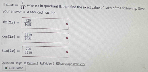 If sin x= 9/41  , where x in quadrant II, then find the exact value of each of the following. Give 
your answer as a reduced fraction.
sin (2x)= 720/1681  □ *
cos (2x)=  1719/1681 * 
tan (2x)= 720/1719  □ *
Question Help: - Video 1 * Video 2 - Message instructor 
Calculator