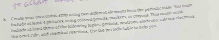 Create your own comic strip using two different elements from the periodic table. You must 
include at least 4 pictures, using colored pencils, markers, or crayons. This comic must 
include at least three of the following topics: protons, neutrons, electrons, valence electrons, 
the octet rule, and chemical reactions. Use the periodic table to help you.