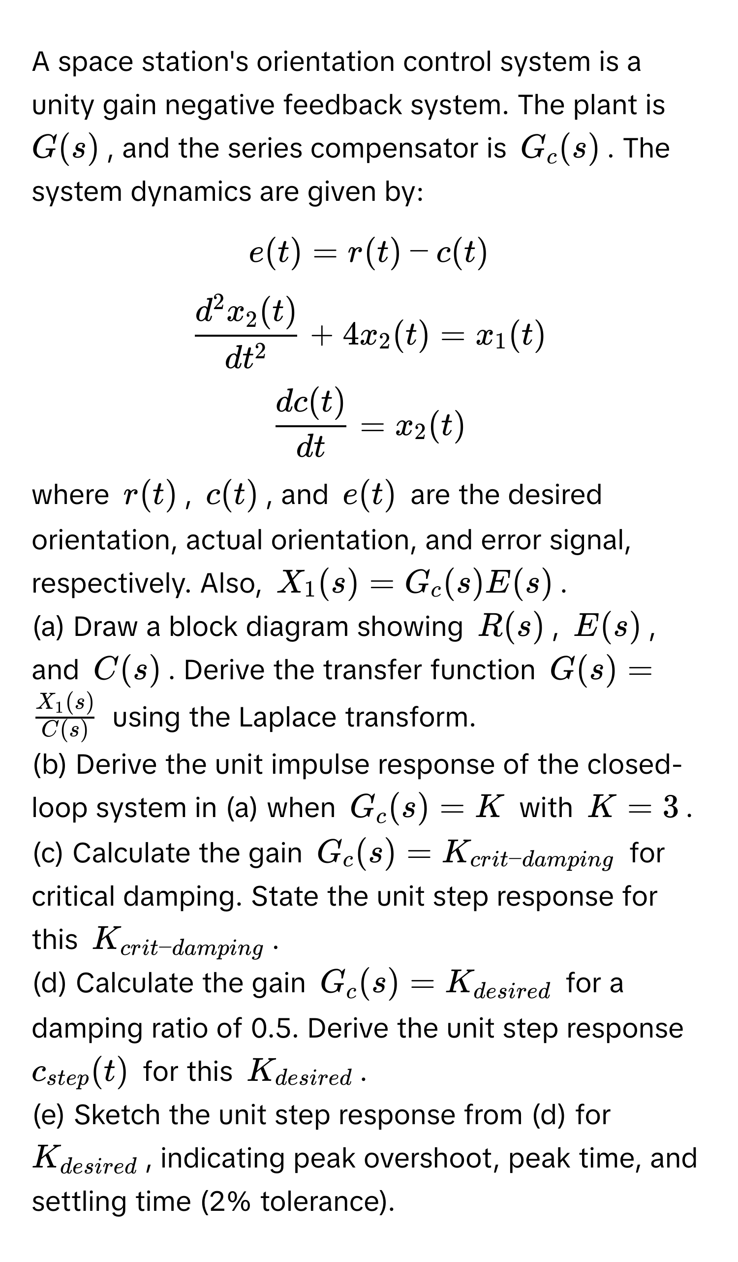 A space station's orientation control system is a unity gain negative feedback system.  The plant is $G(s)$, and the series compensator is $G_c(s)$. The system dynamics are given by:

$e(t) = r(t) - c(t)$

$fracd^(2x_2(t))dt^2 + 4x_2(t) = x_1(t)$

$ dc(t)/dt  = x_2(t)$

where $r(t)$, $c(t)$, and $e(t)$ are the desired orientation, actual orientation, and error signal, respectively.  Also, $X_1(s) = G_c(s)E(s)$.

(a) Draw a block diagram showing $R(s)$, $E(s)$, and $C(s)$. Derive the transfer function $G(s) =  X_1(s)/C(s) $ using the Laplace transform.

(b) Derive the unit impulse response of the closed-loop system in (a) when $G_c(s) = K$ with $K = 3$.

(c) Calculate the gain $G_c(s) = K_crit-damping$ for critical damping. State the unit step response for this $K_crit-damping$.

(d) Calculate the gain $G_c(s) = K_desired$ for a damping ratio of 0.5. Derive the unit step response $c_step(t)$ for this $K_desired$.

(e) Sketch the unit step response from (d) for $K_desired$, indicating peak overshoot, peak time, and settling time (2% tolerance).
