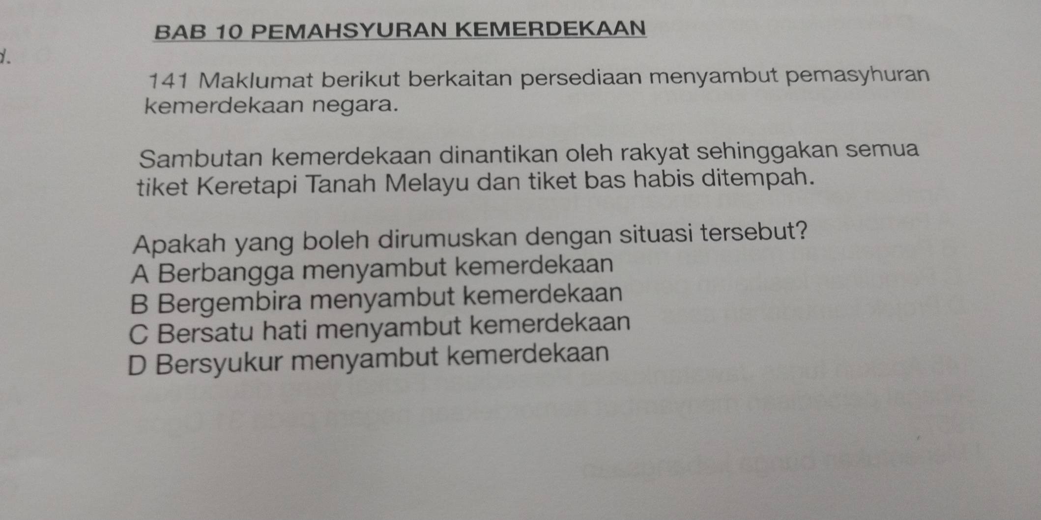 BAB 10 PEMAHSYURAN KEMERDEKAAN
141 Maklumat berikut berkaitan persediaan menyambut pemasyhuran
kemerdekaan negara.
Sambutan kemerdekaan dinantikan oleh rakyat sehinggakan semua
tiket Keretapi Tanah Melayu dan tiket bas habis ditempah.
Apakah yang boleh dirumuskan dengan situasi tersebut?
A Berbangga menyambut kemerdekaan
B Bergembira menyambut kemerdekaan
C Bersatu hati menyambut kemerdekaan
D Bersyukur menyambut kemerdekaan