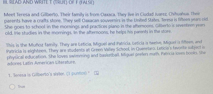 READ AND WRITE T (TRUE) OF F (FALSE)
Meet Teresa and Gilberto. Their family is from Oaxaca. They live in Ciudad Juarez, Chihuahua. Their
parents have a crafts store. They sell Oaxacan souvernirs in the United States. Teresa is fifteen years old.
She goes to school in the mornings and practices piano in the afternoons. Gilberto is seventeen years
old. He studies in the mornings. In the afternoons, he helps his parents in the store.
This is the Muñoz family. They are Leticia, Miguel and Patricia. Leticia is twelve, Miguel is fifteen, and
Patricia is eighteen. They are students at Green Valley School, in Queretaro. Leticia's favorite subject is
physical education. She loves swimming and basketball. Miguel prefers math. Patricia loves books. She
adores Latin American Literature.
1. Teresa is Gilberto's sister. (3 puntos) "
True