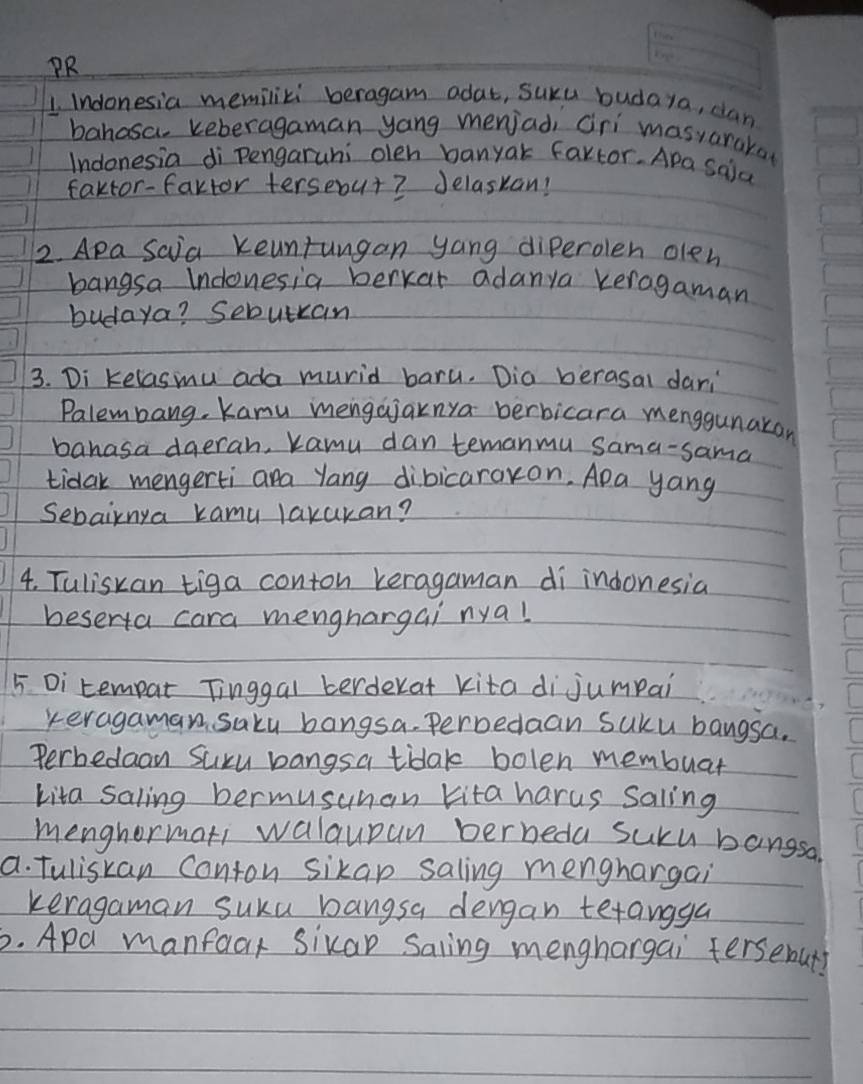 PR 
1. Indonesia memiliki beragam adat, suku budaya, dan 
bahasa keberagaman yang menjad cri masvarara 
Indonesia di pengaruni olen banyak fartor. Apa Said 
faktor-fartor terseout? Jelaskan! 
2. Apa Saia Keuntungan yang diperolen olen 
bangsa Indonesia berxar adanya keragaman 
budaya? Sebutan 
3. Di kelasmu ada murid baru. Dia berasal dani 
Palembang, Kamu mengajaknya berbicara menggunakon 
banasa dgerah, kamy dan temanmu Sama-sama 
tidak mengerti ara yang dibicaraxon. Apa yang 
Sebairnya kamu laxuran? 
4. Tuliskan tiga conton keragaman di indonesia 
beserta cara menghargai nya! 
5 Di tempat Tinggal berderat kita di jumpai 
veragaman saky bangsa. Perbedaan suku bangsa. 
Perbedaon Suxu bangsa tidak bolen membuar 
kita saling bermusuhan kita harus Saling 
menghormati walaupan berneda suku bangsa 
a. Tuliskan Conton sikap saling menghargai 
keragaman suku bangsa dengan tetangga 
6. Apa manfacr Sikar Saling menghargai fersebut