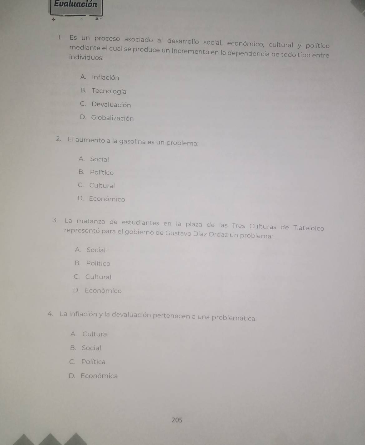 Evaluación
1. Es un proceso asociado al desarrollo social, económico, cultural y político
mediante el cual se produce un incremento en la dependencia de todo tipo entre
individuos:
A. Inflación
B. Tecnología
C. Devaluación
D. Globalización
2. El aumento a la gasolina es un problema:
A. Social
B. Político
C. Cultural
D. Económico
3. La matanza de estudiantes en la plaza de las Tres Culturas de Tlatelolco
representó para el gobierno de Gustavo Díaz Ordaz un problema:
A. Social
B. Político
C. Cultural
D. Económico
4. La inflación y la devaluación pertenecen a una problemática:
A. Cultural
B. Social
C. Política
D. Económica
205