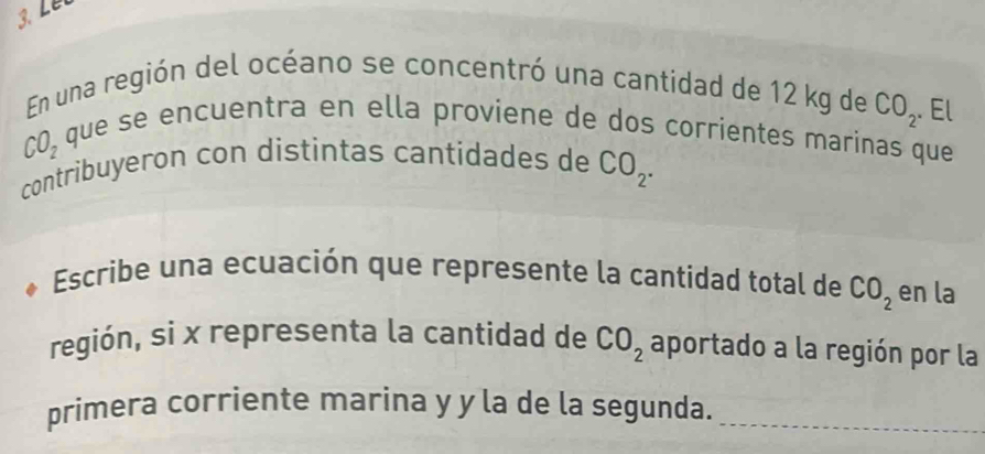 En una región del océano se concentró una cantidad de 12 kg de CO_2 El
CO_2
que se encuentra en ella proviene de dos corrientes marinas que 
contribuyeron con distintas cantidades de CO_2. 
Escribe una ecuación que represente la cantidad total de CO_2 en la 
región, si x representa la cantidad de CO_2 aportado a la región por la 
primera corriente marina y y la de la segunda._