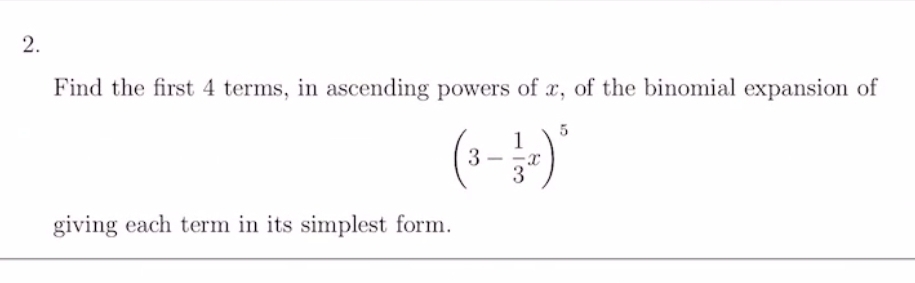 Find the first 4 terms, in ascending powers of x, of the binomial expansion of
(3- 1/3 x)^5
giving each term in its simplest form.