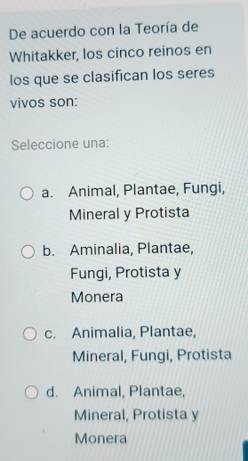 De acuerdo con la Teoría de
Whitakker, los cinco reinos en
los que se clasifican los seres
vivos son:
Seleccione una:
a. Animal, Plantae, Fungi,
Mineral y Protista
b. Aminalia, Plantae,
Fungi, Protista y
Monera
c. Animalia, Plantae,
Mineral, Fungi, Protista
d. Animal, Plantae,
Mineral, Protista y
Monera