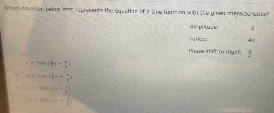 Which equation below best represents the equation of a sine function with the given characteristics?
Amplitude: 3
Period: 4π
Phase shift to Right:  π /2 
y=3sin ( 1/2 x- π /4 )
y=3sin ( 1/2 x+ π /4 )
y=3sin (2x- π /2 )
y=3sin (2x+ π /2 )