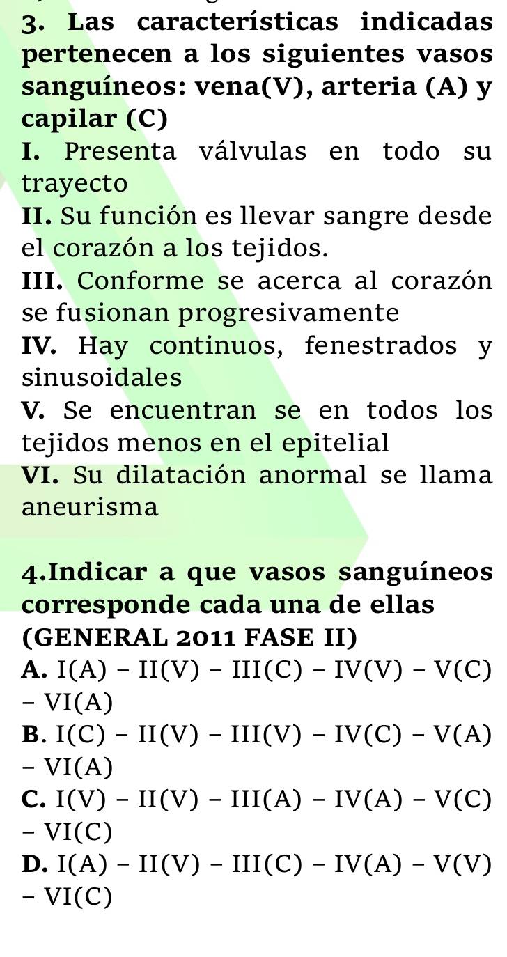 Las características indicadas
pertenecen a los siguientes vasos
sanguíneos: vena(V), arteria (A) y
capilar (C)
I. Presenta válvulas en todo su
trayecto
II. Su función es llevar sangre desde
el corazón a los tejidos.
III. Conforme se acerca al corazón
se fusionan progresivamente
IV. Hay continuos, fenestrados y
sinusoidales
V. Se encuentran se en todos los
tejidos menos en el epitelial
VI. Su dilatación anormal se llama
aneurisma
4.Indicar a que vasos sanguíneos
corresponde cada una de ellas
(GENERAL 2011 FASE II)
A. I(A)-II(V)-III(C)-IV(V)-V(C)
^ VI(A)
B. I(C)-II(V)-III(V)-IV(C)-V(A)
-VI(A)
C. I(V)-II(V)-III(A)-IV(A)-V(C)
-VI(C)
D. I(A)-II(V)-III(C)-IV(A)-V(V)
-VI(C)