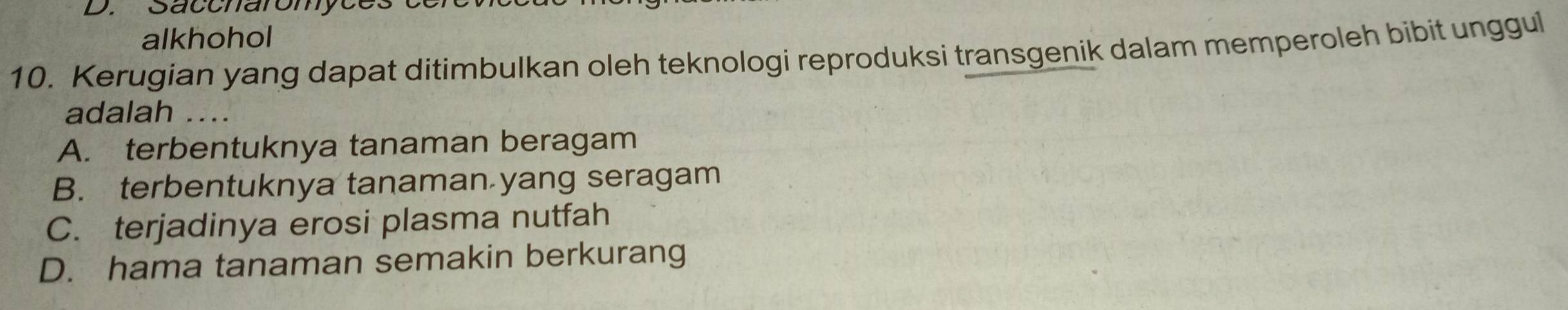 Saccharomyces
alkhohol
10. Kerugian yang dapat ditimbulkan oleh teknologi reproduksi transgenik dalam memperoleh bibit unggul
adalah ...
A. terbentuknya tanaman beragam
B. terbentuknya tanaman yang seragam
C. terjadinya erosi plasma nutfah
D. hama tanaman semakin berkurang