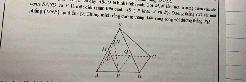 ///DC
DCDt đày ABCD là hình bình hành. Gọi M, N lần lượt là trung diễm của các 
cạnh SA, SD và P là một điểm nằm trên cạnh AB ( P khác A và B). Đường thẳng CD cất mặt 
phẳng (MNP) tại điểm Q. Chứng minh rằng đường thẳng MN song song với đường thằng PQ.