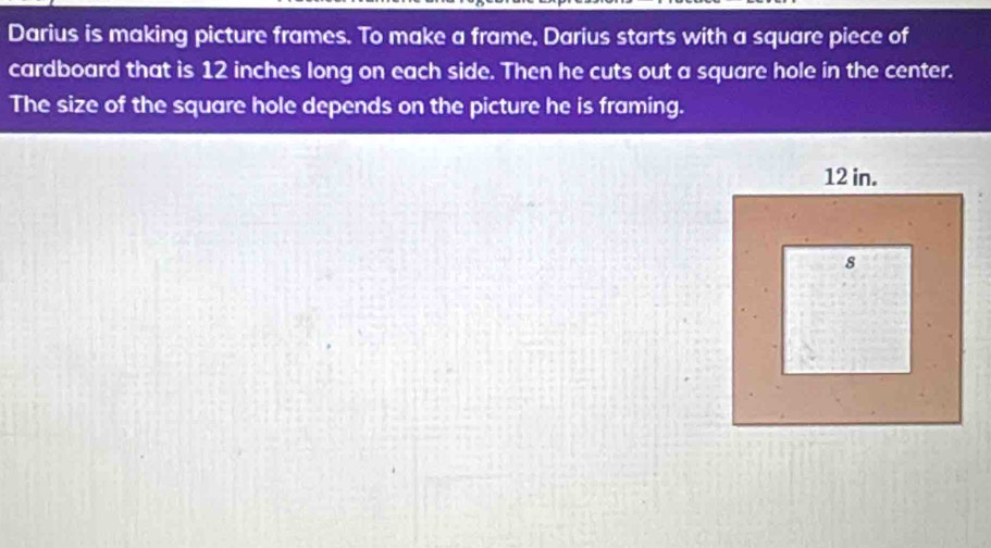 Darius is making picture frames. To make a frame, Darius starts with a square piece of 
cardboard that is 12 inches long on each side. Then he cuts out a square hole in the center. 
The size of the square hole depends on the picture he is framing.