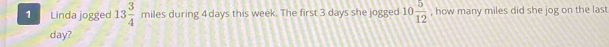 Linda jogged 13 3/4  miles during 4 days this week. The first 3 days she jogged 10 5/12  , how many miles did she jog on the last
day?