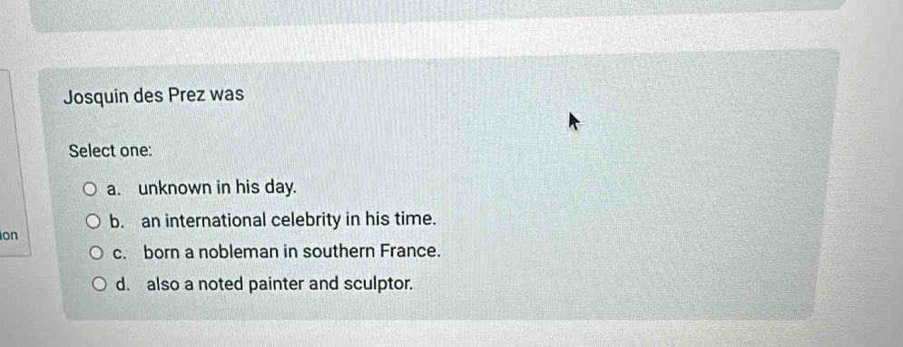 Josquin des Prez was
Select one:
a. unknown in his day.
b. an international celebrity in his time.
ion
c. born a nobleman in southern France.
d. also a noted painter and sculptor.